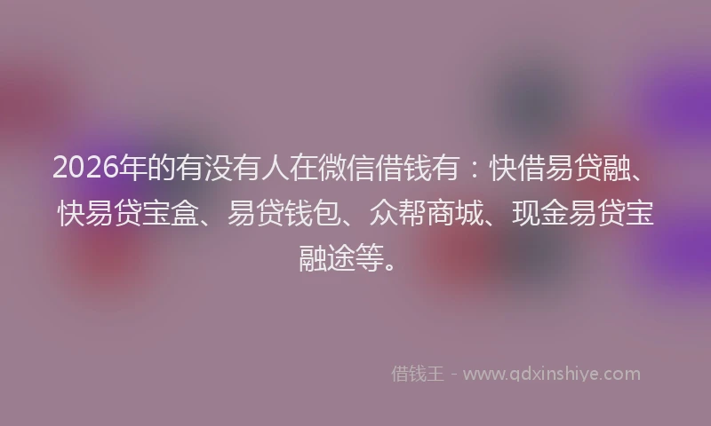 2026年的有没有人在微信借钱有：快借易贷融、快易贷宝盒、易贷钱包、众帮商城、现金易贷宝融途等。