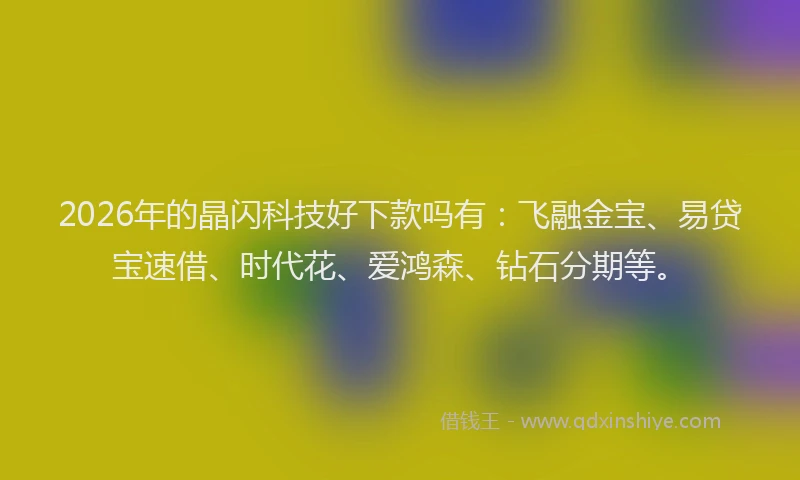 2026年的晶闪科技好下款吗有：飞融金宝、易贷宝速借、时代花、爱鸿森、钻石分期等。