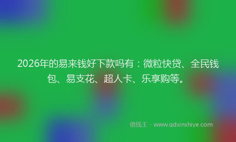 2026年的易来钱好下款吗有：微粒快贷、全民钱包、易支花、超人卡、乐享购等。