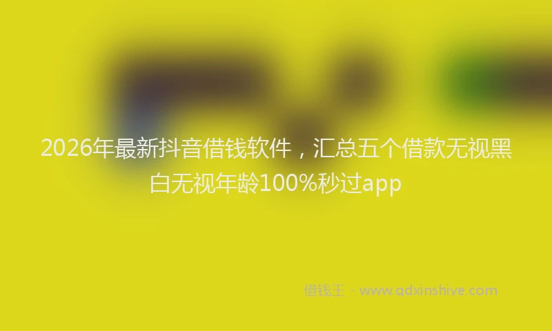 2026年最新抖音借钱软件，汇总五个借款无视黑白无视年龄100%秒过app