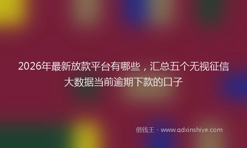 2026年最新放款平台有哪些，汇总五个无视征信大数据当前逾期下款的口子