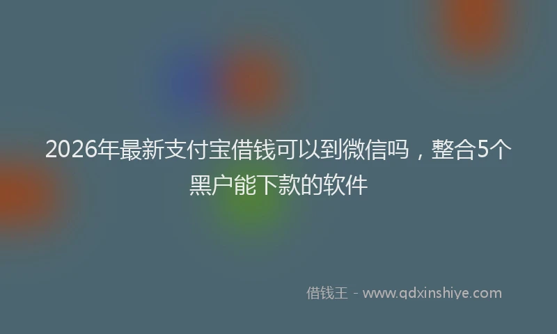 2026年最新支付宝借钱可以到微信吗，整合5个黑户能下款的软件