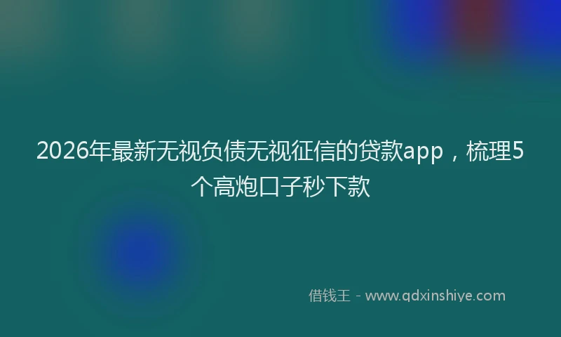 2026年最新无视负债无视征信的贷款app，梳理5个高炮口子秒下款