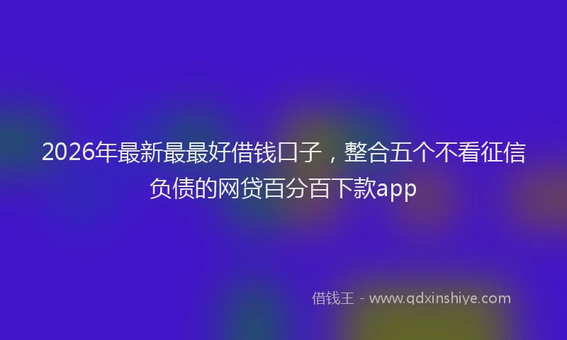 2026年最新最最好借钱口子，整合五个不看征信负债的网贷百分百下款app