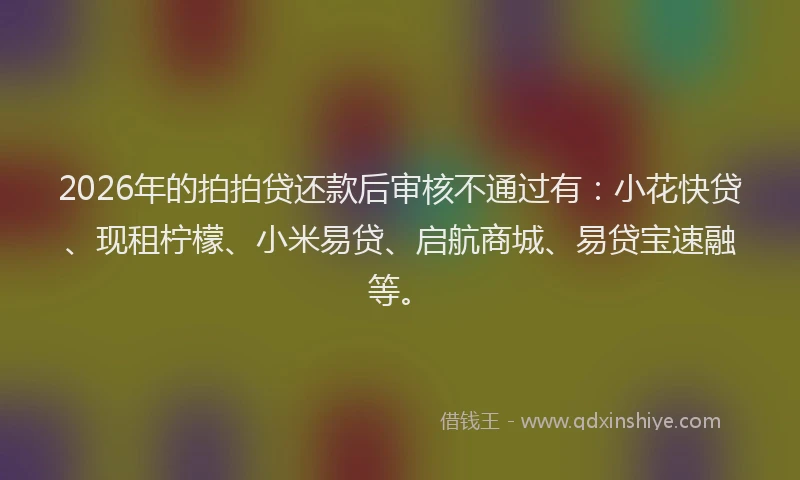 2026年的拍拍贷还款后审核不通过有：小花快贷、现租柠檬、小米易贷、启航商城、易贷宝速融等。