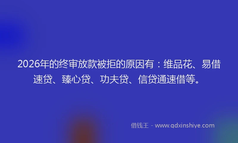2026年的终审放款被拒的原因有：维品花、易借速贷、臻心贷、功夫贷、信贷通速借等。