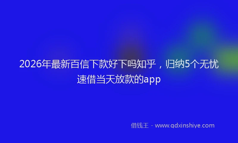 2026年最新百信下款好下吗知乎，归纳5个无忧速借当天放款的app