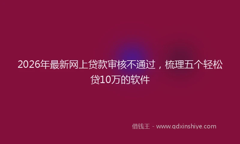 2026年最新网上贷款审核不通过，梳理五个轻松贷10万的软件