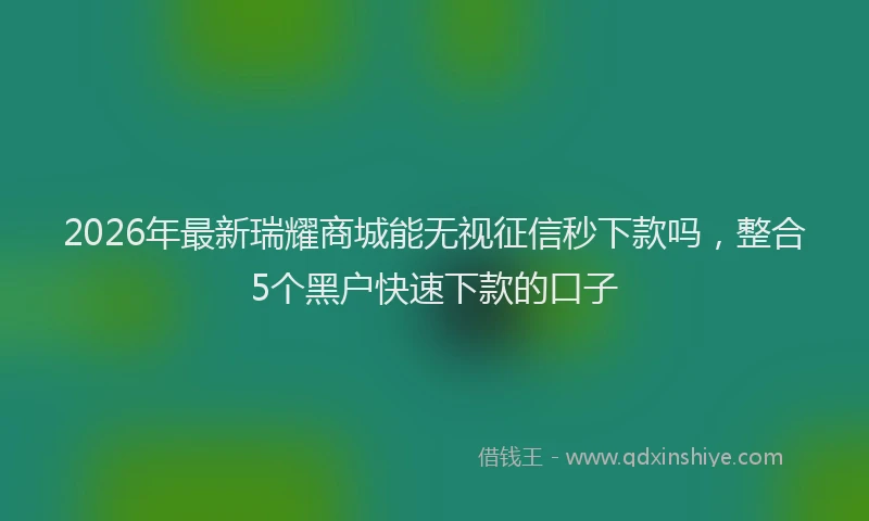 2026年最新瑞耀商城能无视征信秒下款吗，整合5个黑户快速下款的口子