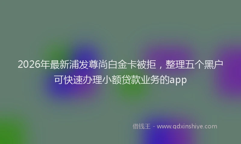 2026年最新浦发尊尚白金卡被拒，整理五个黑户可快速办理小额贷款业务的app