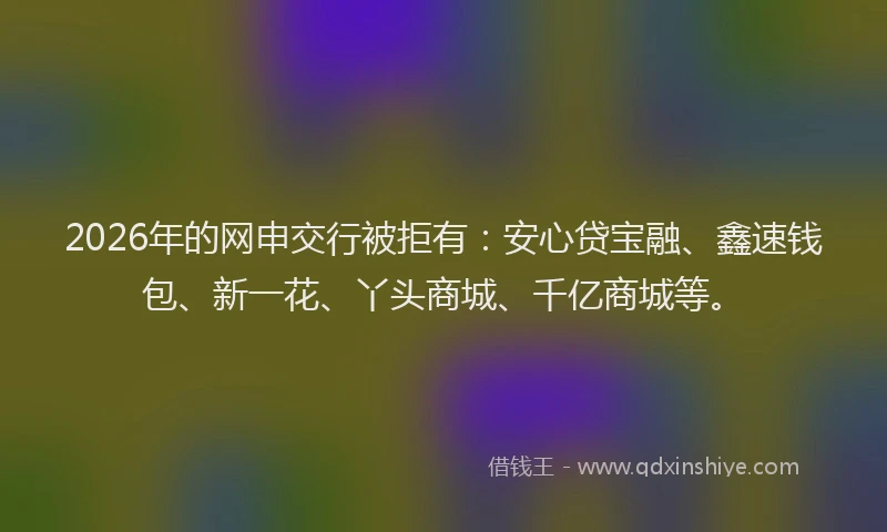 2026年的网申交行被拒有：安心贷宝融、鑫速钱包、新一花、丫头商城、千亿商城等。