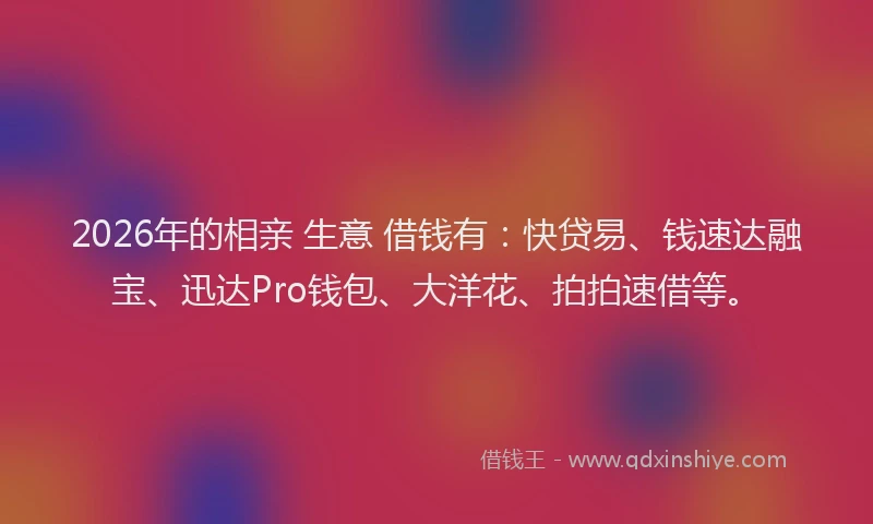 2026年的相亲 生意 借钱有：快贷易、钱速达融宝、迅达Pro钱包、大洋花、拍拍速借等。