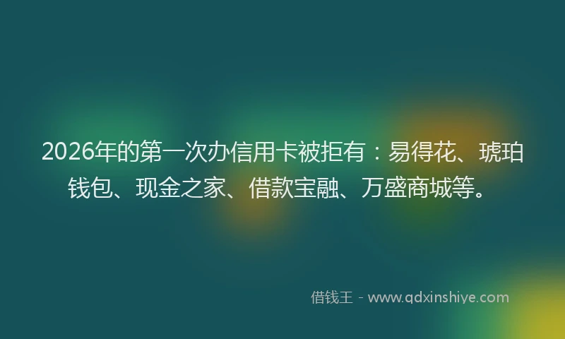 2026年的第一次办信用卡被拒有：易得花、琥珀钱包、现金之家、借款宝融、万盛商城等。