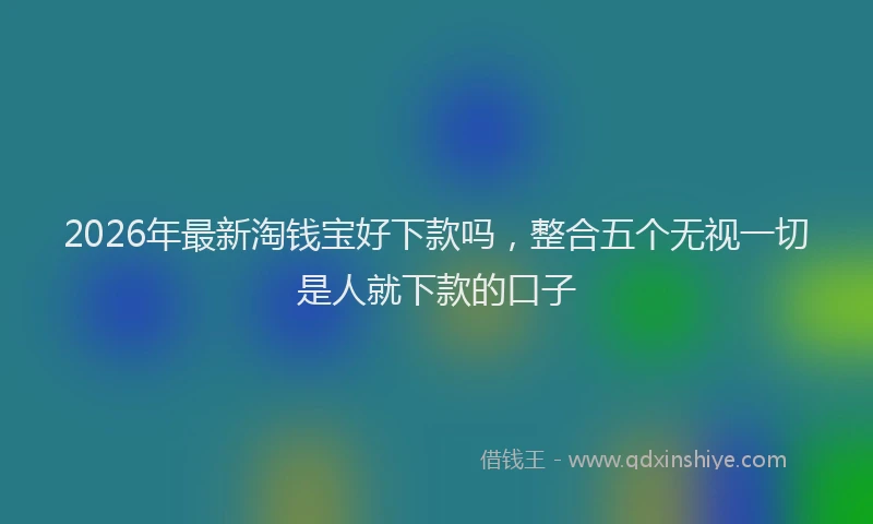 2026年最新淘钱宝好下款吗，整合五个无视一切是人就下款的口子