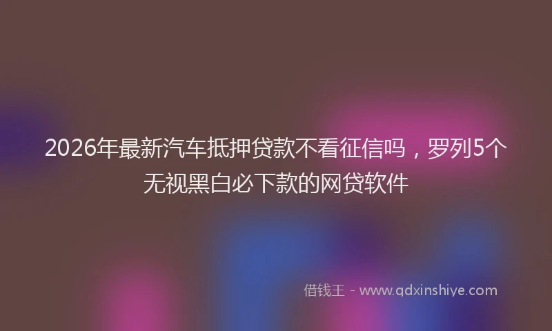 2026年最新汽车抵押贷款不看征信吗，罗列5个无视黑白必下款的网贷软件