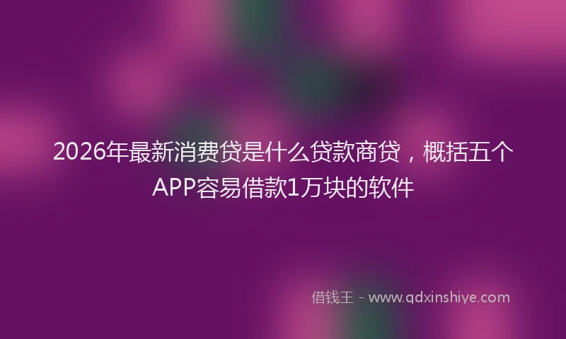 2026年最新消费贷是什么贷款商贷，概括五个APP容易借款1万块的软件