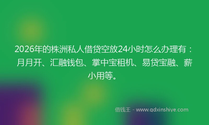 2026年的株洲私人借贷空放24小时怎么办理有：月月开、汇融钱包、掌中宝租机、易贷宝融、薪小用等。