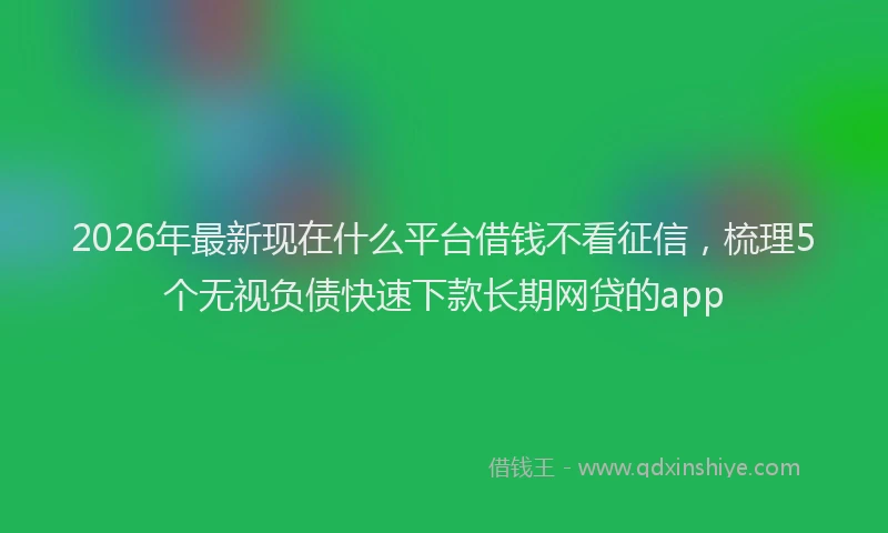 2026年最新现在什么平台借钱不看征信，梳理5个无视负债快速下款长期网贷的app