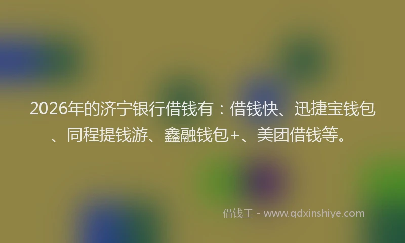 2026年的济宁银行借钱有：借钱快、迅捷宝钱包、同程提钱游、鑫融钱包+、美团借钱等。