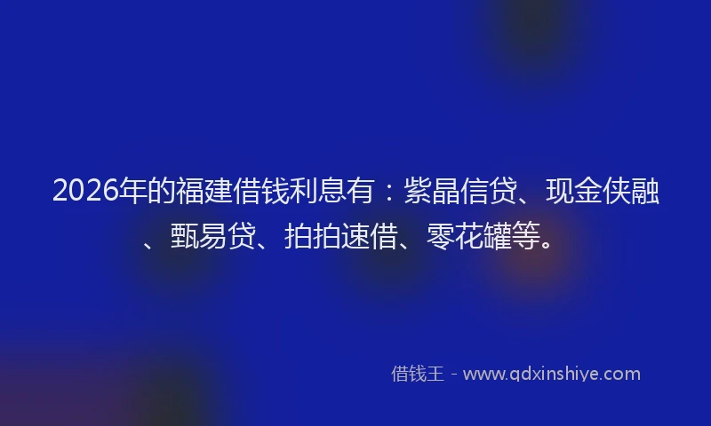 2026年的福建借钱利息有：紫晶信贷、现金侠融、甄易贷、拍拍速借、零花罐等。