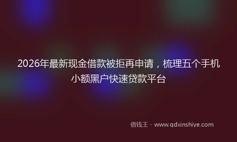 2026年最新现金借款被拒再申请，梳理五个手机小额黑户快速贷款平台