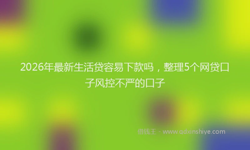 2026年最新生活贷容易下款吗，整理5个网贷口子风控不严的口子
