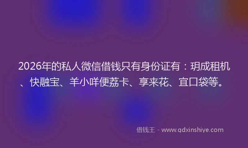2026年的私人微信借钱只有身份证有：玥成租机、快融宝、羊小咩便荔卡、享来花、宜口袋等。