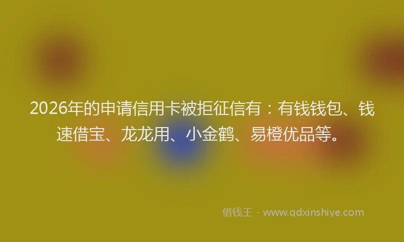 2026年的申请信用卡被拒征信有：有钱钱包、钱速借宝、龙龙用、小金鹤、易橙优品等。