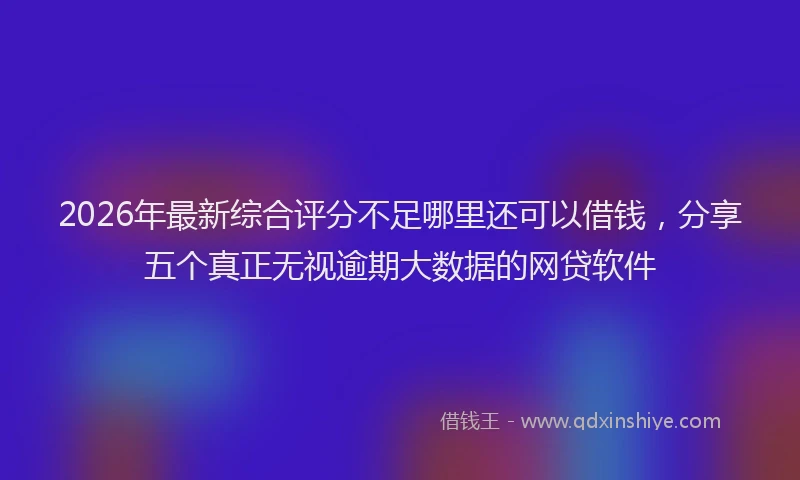 2026年最新综合评分不足哪里还可以借钱，分享五个真正无视逾期大数据的网贷软件