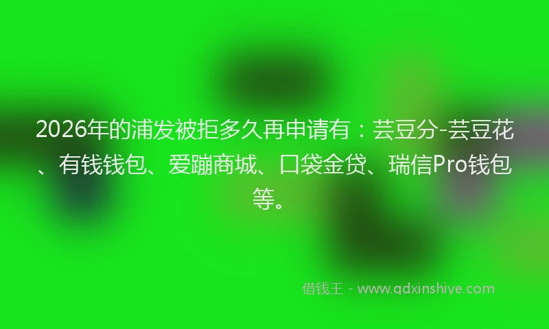 2026年的浦发被拒多久再申请有：芸豆分-芸豆花、有钱钱包、爱蹦商城、口袋金贷、瑞信Pro钱包等。
