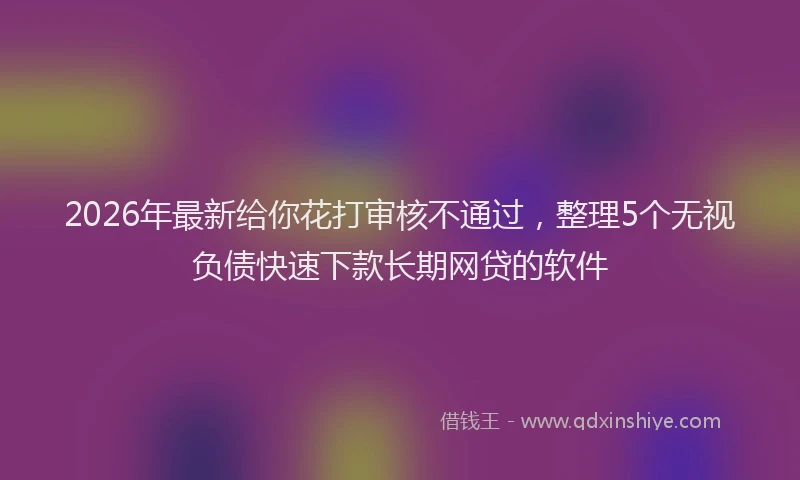 2026年最新给你花打审核不通过，整理5个无视负债快速下款长期网贷的软件