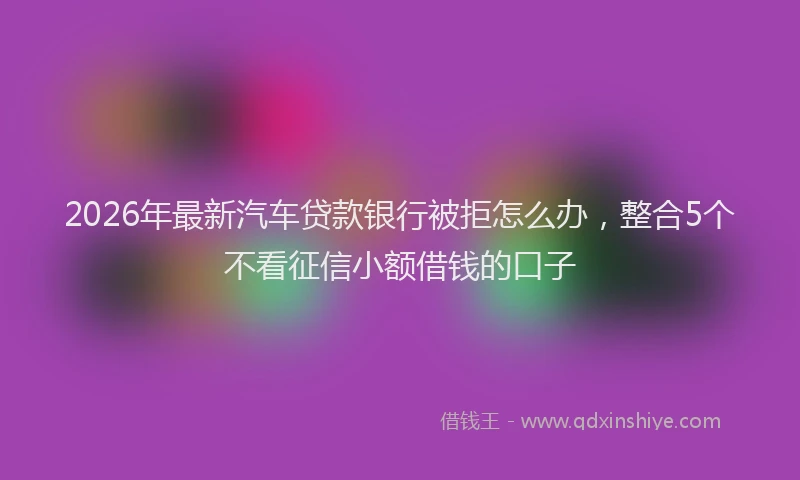2026年最新汽车贷款银行被拒怎么办，整合5个不看征信小额借钱的口子