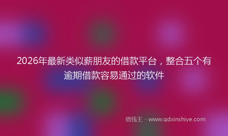 2026年最新类似薪朋友的借款平台，整合五个有逾期借款容易通过的软件