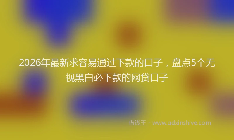 2026年最新求容易通过下款的口子，盘点5个无视黑白必下款的网贷口子