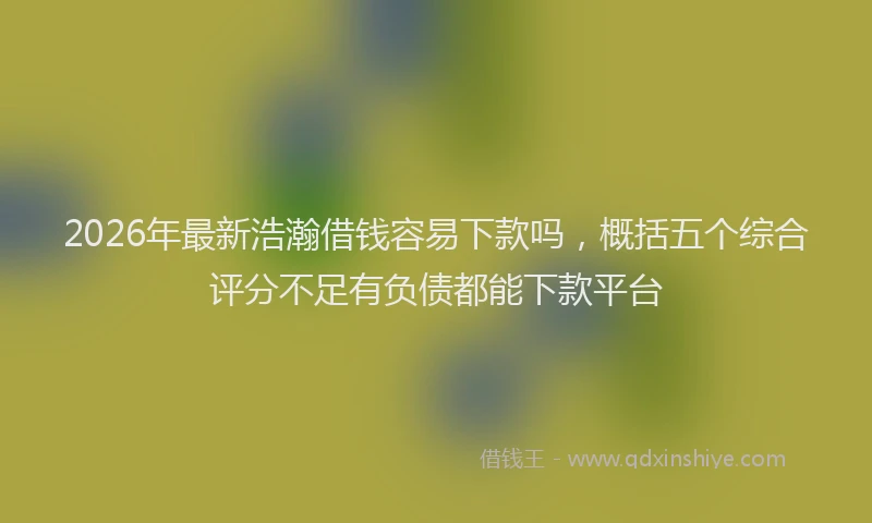 2026年最新浩瀚借钱容易下款吗，概括五个综合评分不足有负债都能下款平台