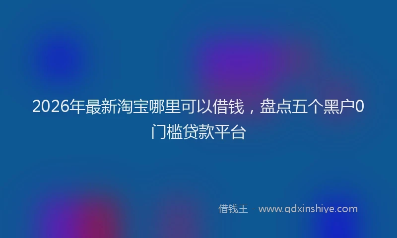 2026年最新淘宝哪里可以借钱，盘点五个黑户0门槛贷款平台