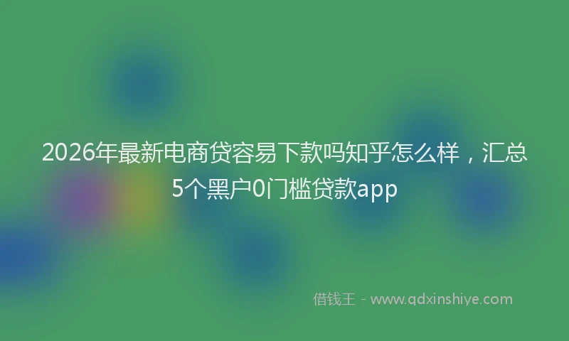 2026年最新电商贷容易下款吗知乎怎么样，汇总5个黑户0门槛贷款app