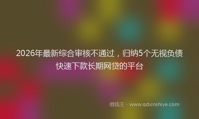 2026年最新综合审核不通过，归纳5个无视负债快速下款长期网贷的平台
