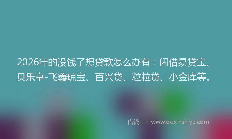 2026年的没钱了想贷款怎么办有：闪借易贷宝、贝乐享-飞鑫琼宝、百兴贷、粒粒贷、小金库等。