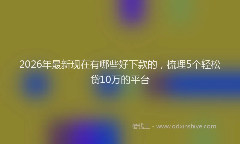 2026年最新现在有哪些好下款的，梳理5个轻松贷10万的平台