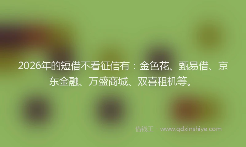 2026年的短借不看征信有：金色花、甄易借、京东金融、万盛商城、双喜租机等。