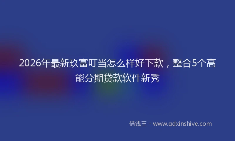2026年最新玖富叮当怎么样好下款，整合5个高能分期贷款软件新秀