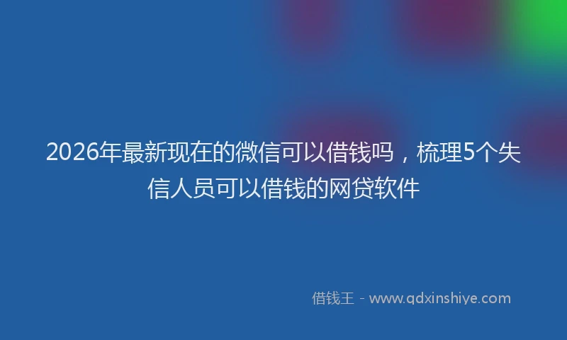 2026年最新现在的微信可以借钱吗，梳理5个失信人员可以借钱的网贷软件