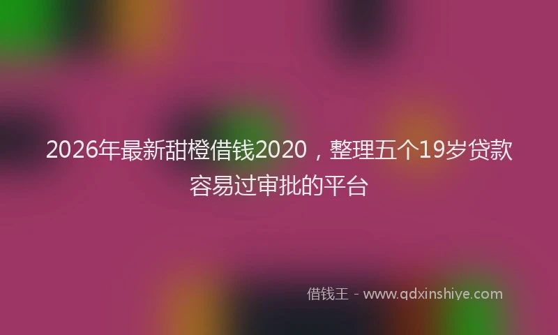 2026年最新甜橙借钱2020，整理五个19岁贷款容易过审批的平台
