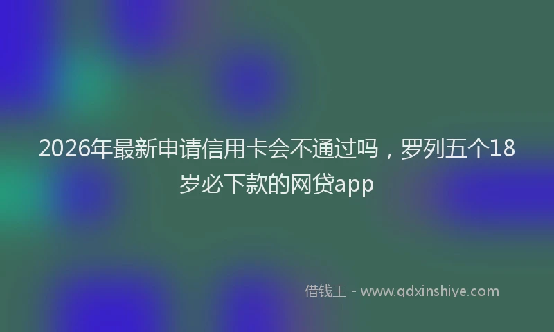 2026年最新申请信用卡会不通过吗，罗列五个18岁必下款的网贷app