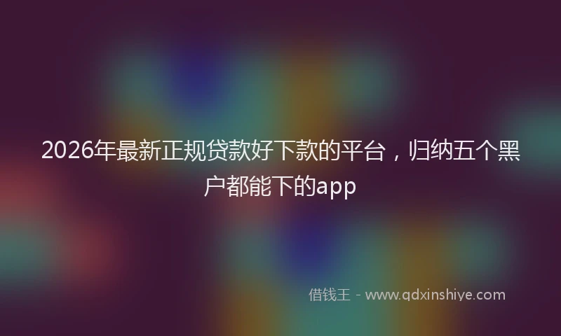 2026年最新正规贷款好下款的平台，归纳五个黑户都能下的app