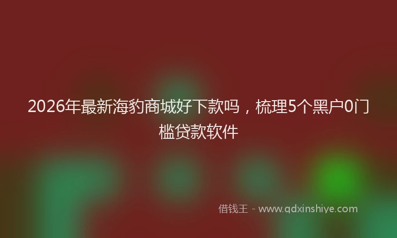 2026年最新海豹商城好下款吗，梳理5个黑户0门槛贷款软件