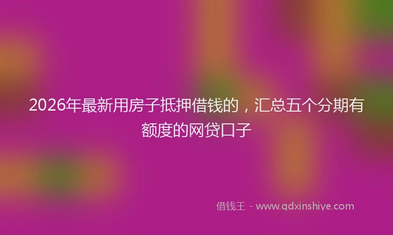2026年最新用房子抵押借钱的，汇总五个分期有额度的网贷口子