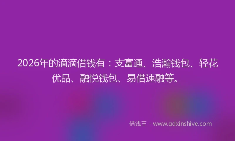 2026年的滴滴借钱有：支富通、浩瀚钱包、轻花优品、融悦钱包、易借速融等。