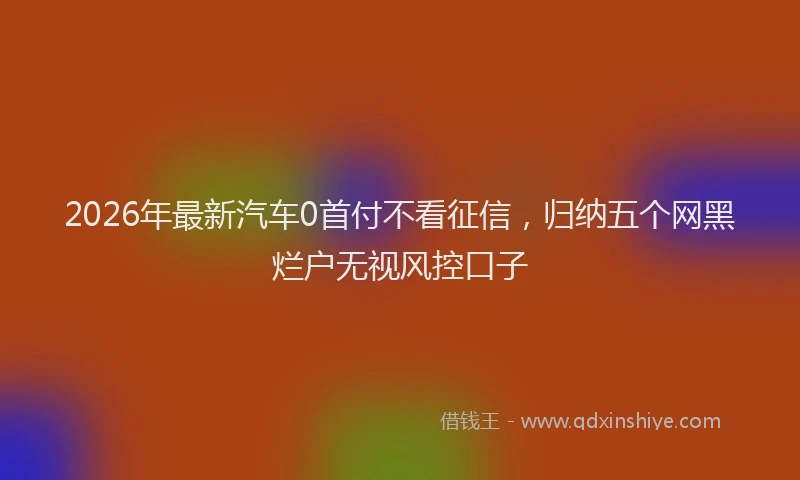 2026年最新汽车0首付不看征信，归纳五个网黑烂户无视风控口子